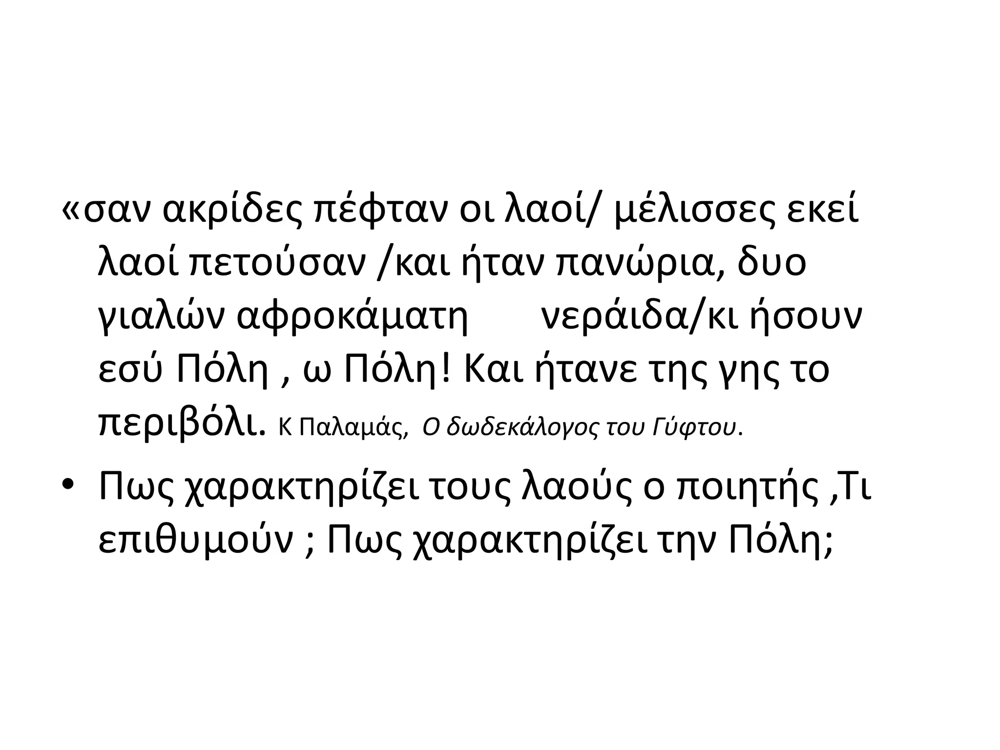 «σαν ακρίδες πέφταν οι λαοί/ μέλισσες εκεί 
λαοί πετούσαν /και ήταν πανώρια, δυο 
γιαλών αφροκάματη νεράιδα/κι ήσουν 
εσύ Πόλη , ω Πόλη! Και ήτανε της γης το 
περιβόλι. Κ Παλαμάς, Ο δωδεκάλογος του Γύφτου. 
• Πως χαρακτηρίζει τους λαούς ο ποιητής ,Τι 
επιθυμούν ; Πως χαρακτηρίζει την Πόλη; 
 