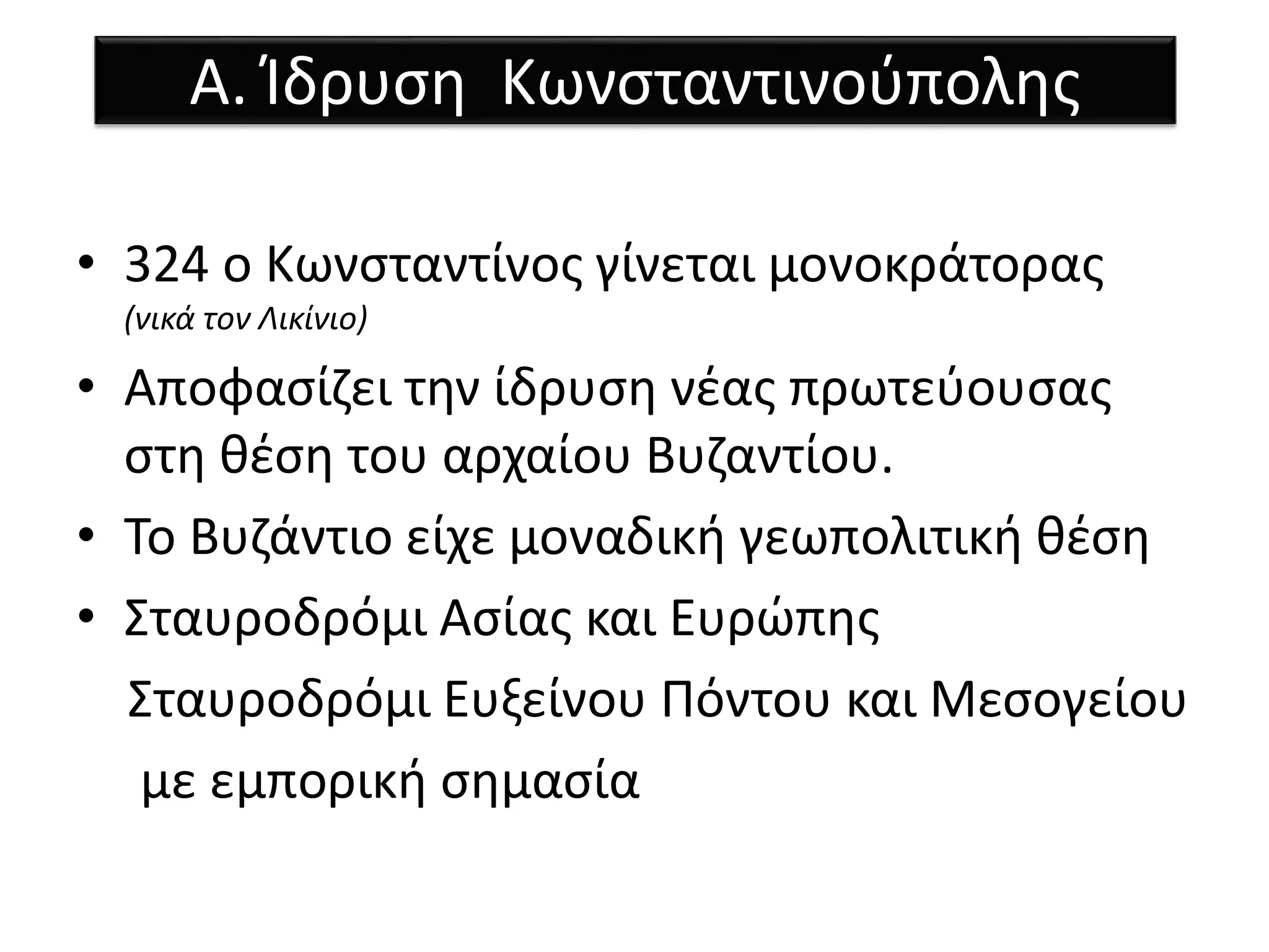 Α. Ίδρυση Κωνσταντινούπολης 
• 324 ο Κωνσταντίνος γίνεται μονοκράτορας 
(νικά τον Λικίνιο) 
• Αποφασίζει την ίδρυση νέας πρωτεύουσας 
στη θέση του αρχαίου Βυζαντίου. 
• Το Βυζάντιο είχε μοναδική γεωπολιτική θέση 
• Σταυροδρόμι Ασίας και Ευρώπης 
Σταυροδρόμι Ευξείνου Πόντου και Μεσογείου 
με εμπορική σημασία 
 