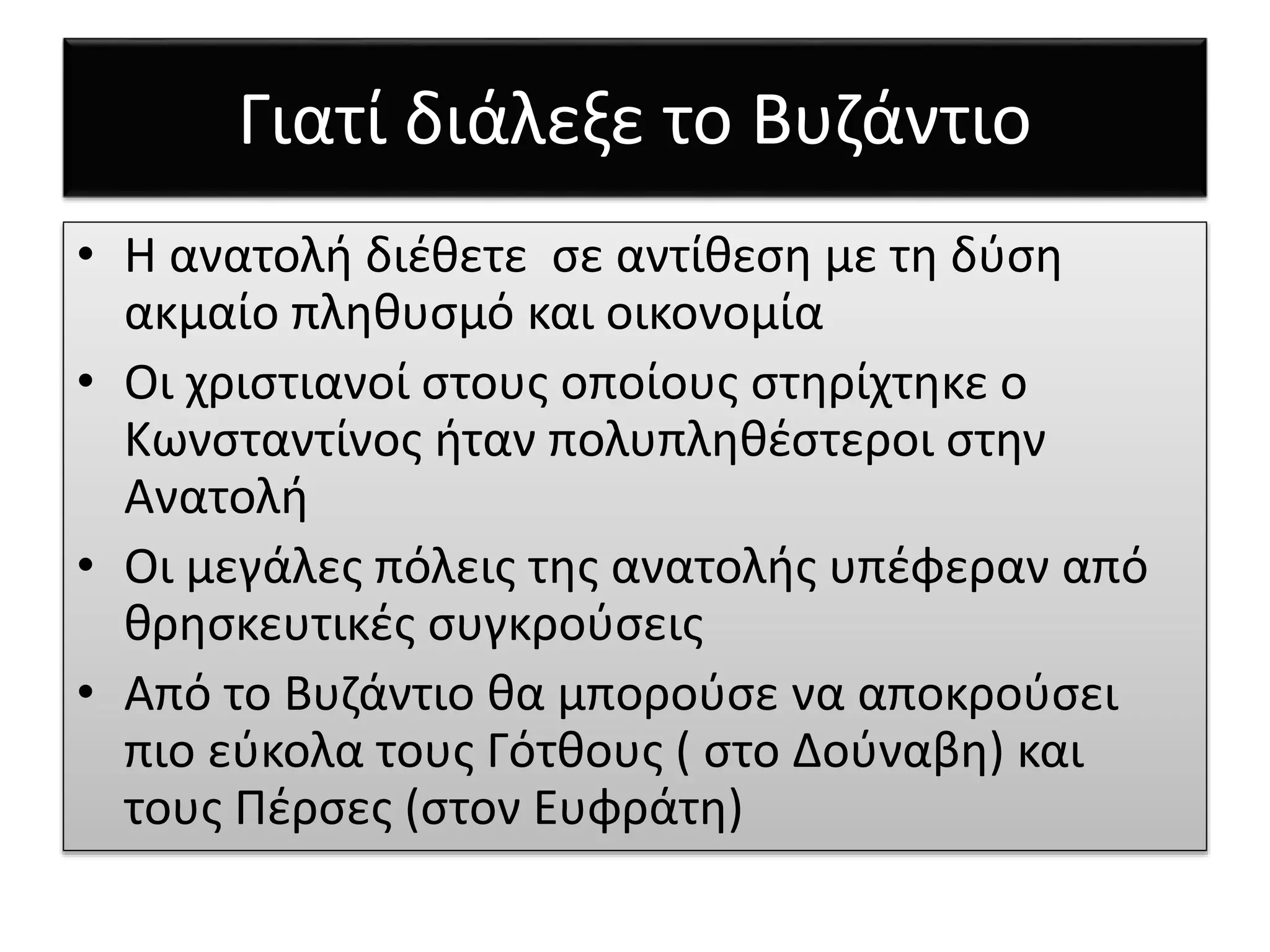 Γιατί διάλεξε το Βυζάντιο 
• Η ανατολή διέθετε σε αντίθεση με τη δύση 
ακμαίο πληθυσμό και οικονομία 
• Οι χριστιανοί στους οποίους στηρίχτηκε ο 
Κωνσταντίνος ήταν πολυπληθέστεροι στην 
Ανατολή 
• Οι μεγάλες πόλεις της ανατολής υπέφεραν από 
θρησκευτικές συγκρούσεις 
• Από το Βυζάντιο θα μπορούσε να αποκρούσει 
πιο εύκολα τους Γότθους ( στο Δούναβη) και 
τους Πέρσες (στον Ευφράτη) 
 
