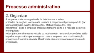 Processo administrativo 
2. Organizar 
A empresa pode ser organizada de três formas, a saber: 
unidades de negócio - onde cada unidade é responsável por um produto (ex: 
Mattos Calçados, Mattos Confecções, Mattos Brinquedos, etc); 
horizontais - onde a empresa procura o tamanho certo e a redução de níveis 
hierárquicos; 
redes (também chamadas virtuais ou modulares) - nesta os funcionários estão 
espalhados por várias partes e geram para a empresa uma movimentação 
economico-financeira elevada. Geralmente são empresas terceirizadas e de 
empreitada. 
 