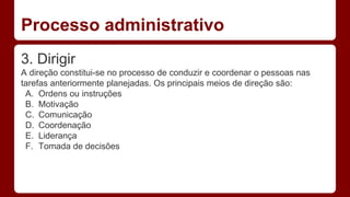 Processo administrativo 
3. Dirigir 
A direção constitui-se no processo de conduzir e coordenar o pessoas nas 
tarefas anteriormente planejadas. Os principais meios de direção são: 
A. Ordens ou instruções 
B. Motivação 
C. Comunicação 
D. Coordenação 
E. Liderança 
F. Tomada de decisões 
 