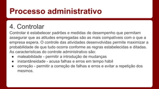 Processo administrativo 
4. Controlar 
Controlar é estabelecer padrões e medidas de desempenho que permitam 
assegurar que as atitudes empregadas são as mais compatíveis com o que a 
empresa espera. O controle das atividades desenvolvidas permite maximizar a 
probabilidade de que tudo ocorra conforme as regras estabelecidas e ditadas. 
As características do controle administrativo são: 
● maleabilidade - permitir a introdução de mudanças 
● instantâneidade - acusa falhas e erros em tempo hábil 
● correção - permitir a correção de falhas e erros e evitar a repetição dos 
mesmos. 
 