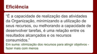 Eficiência 
“É a capacidade de realização das atividades 
da Organização, minimizando a utilização de 
seus recursos, ou melhorando a capacidade de 
desenvolver tarefas, é uma relação entre os 
resultados alcançados e os recursos 
consumidos.” 
Em suma: otimização dos recursos para atingir objetivos - 
fazer mais com menos 
 