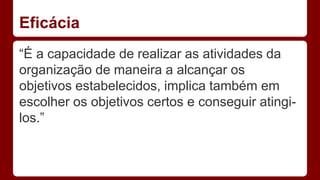 Eficácia 
“É a capacidade de realizar as atividades da 
organização de maneira a alcançar os 
objetivos estabelecidos, implica também em 
escolher os objetivos certos e conseguir atingi-los.” 
 