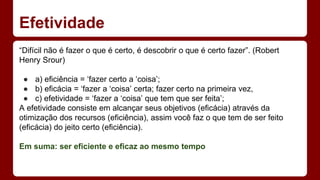 Efetividade 
“Difícil não é fazer o que é certo, é descobrir o que é certo fazer”. (Robert 
Henry Srour) 
● a) eficiência = ‘fazer certo a ‘coisa’; 
● b) eficácia = ‘fazer a ‘coisa’ certa; fazer certo na primeira vez, 
● c) efetividade = ‘fazer a ‘coisa’ que tem que ser feita’; 
A efetividade consiste em alcançar seus objetivos (eficácia) através da 
otimização dos recursos (eficiência), assim você faz o que tem de ser feito 
(eficácia) do jeito certo (eficiência). 
Em suma: ser eficiente e eficaz ao mesmo tempo 
 