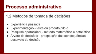 Processo administrativo 
1.2 Métodos de tomada de decisões 
● Experiência passada 
● Experimentação - teste ou produto piloto 
● Pesquisa operacional - método matemático e estatístico 
● Arvore de decisões - prospecção das consequências 
possíveis da decisão 
 