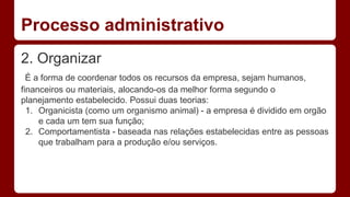 Processo administrativo 
2. Organizar 
É a forma de coordenar todos os recursos da empresa, sejam humanos, 
financeiros ou materiais, alocando-os da melhor forma segundo o 
planejamento estabelecido. Possui duas teorias: 
1. Organicista (como um organismo animal) - a empresa é dividido em orgão 
e cada um tem sua função; 
2. Comportamentista - baseada nas relações estabelecidas entre as pessoas 
que trabalham para a produção e/ou serviços. 
 