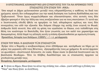 Ο ΙΟΥΣΤΙΝΙΑΝΟΣ ΑΠΟΜΑΚΡΥΝΕΙ ΔΥΟ ΣΥΝΕΡΓΑΤΕΣ ΤΟΥ ΓΙΑ ΝΑ ΗΡΕΜΗΣΕΙ ΤΟΥΣ 
ΣΤΑΣΙΑΣΤΕΣ ΣΤΗ ΣΤΑΣΗ ΤΟΥ «ΝΙΚΑ» 
΄Οσο καιρό οι Δήμοι φιλονικούσαν μεταξύ τους υπερασπίζοντας ο καθένας τα δικά του 
χρώματα, κανείς δεν ενδιαφερόταν για την κακή διοίκηση του Ιωάννη Καππαδόκη και του 
Τριβωνιανού. ΄Όταν όμως συμφιλιώθηκαν και επαναστάτησαν, τότε αυτούς τους δύο 
έβριζαν φανερά σ’ όλη την πόλη και τους αναζητούσαν για να τους σκοτώσουν. Γι’ αυτό και 
ο Ιουστινιανός επειδή ήθελε να ηρεμήσει το λαό, απομάκρυνε αμέσως και τους δύο 
συνεργάτες του από την εξουσία. Και διόρισε έπαρχο της αυλής έναν ευγενή το Φωκά, 
άνθρωπο πολύ συνετό, που από τη φύση του αγαπούσε το δίκαιο, ενώ τοποθέτησε στη 
θέση του κοιέστορα το Βασιλείδη, που ήταν γνωστός για τον καλό του χαρακτήρα και 
δοκιμασμένος. Αλλά παρά τις αλλαγές αυτές η στάση εξακολουθούσε με αμείωτη ένταση. 
Προκόπιος, Ιστορία των πολέμων, Ι,ΧΧΧΙV, 17-18, μετάφραση. 
ΣΤΑΣΗ ΤΟΥ ΝΙΚΑ: Η ΔΙΑΣΠΑΣΗ ΤΩΝ ΣΤΑΣΙΑΣΤΩΝ 
Βγήκε τότε ο Ναρσής ο κουβικουλάριος στον ιππόδρομο και κατόρθωσε να πάρει με το 
μέρος του μερικούς από τους Βένετους, εξαγοράζοντάς τους με χρήματα. Κι αυτοί άρχισαν 
να φωνάζουν: «Ιουστινιανέ Αύγουστε, συ νικάς. Κύριε σώσε το βασιλιά Ιουστινιανό και τη 
βασίλισσα Θεοδώρα». Τότε το πλήθος διασπάστηκε και οι στασιαστές άρχισαν να 
χτυπιούνται μεταξύ τους. 
Θεοφάνης, Χρονογραφία, μετάφραση 
▲ Τι ήταν οι δήμοι; Ποια ήταν τα αίτια της στάσης του «νίκα»; γιατί απέτυχε η Στάση του 
″Νίκα″ και ποιες ήταν οι συνέπειες; 
 