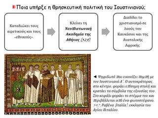 Ποια υπήρξε η θρησκευτική πολιτική του Ιουστινιανού; 
Καταδιώκει τους 
αιρετικούς και τους 
«εθνικούς». 
Κλείνει τη 
Νεοπ λατωνική 
Ακαδημία της 
Αθήνας(529) . 
Διαδίδει το 
χριστιανισμό σε 
λαούς του 
Καυκάσου και της 
Ανατολικής 
Αφρικής. 
◄ Ψηφιδωτόπ ου εικονίζειπ ομπ ή με 
τον Ιουστινιανό Α΄. Ο αυτοκράτορας, 
στο κέντρο, φοράει επ ίσημη στολή και 
κρατάει τα σύμβολα της εξουσίας του. 
Στο κεφάλι φοράει το στέμμα του και 
π εριβάλλεται απ ό ένα φωτοστέφανο. 
547, Ραβένα( Ιταλία), εκκλησία του 
Αγίου Βιταλίου. 
 
