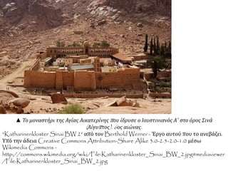 ▲ Το μοναστήρι της Αγίας Αικατερίνηςπ ου ίδρυσε ο Ιουστινιανός Α΄ στο όρος Σινά 
( Αίγυπ τος). 6ος αιώνας. 
"Katharinenkloster Sinai BW 2" από τον Berthold Werner - Έργο αυτού που το ανεβάζει. 
Υπό την άδεια Creative Commons Attribution-Share Alike 3.0-2.5-2.0-1.0 μέσω 
Wikimedia Commons - 
http://commons.wikimedia.org/wiki/File:Katharinenkloster_Sinai_BW_2.jpg#mediaviewer 
/File:Katharinenkloster_Sinai_BW_2.jpg 
 