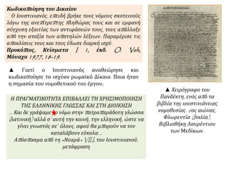 Κωδικοπ οίηση του Δικαίου 
Ο Ιουστινιανός, επ ειδή βρήκε τους νόμους σκοτεινούς 
λόγω της ανεπ ίτρεπ της π ληθώρας τους και σε εμφανή 
σύγχυση εξαιτίας των αντιφάσεών τους, τους απ άλλαξε 
απ ό την αταξία των απ ατηλών λέξεων. Παραμέρισε τις 
απ οκλίσεις τους και τους έδωσε διαρκή ισχύ. 
Προκόπ ιος, Κτίσματα I 1, έκδ. O. Veh, 
Μόναχο1977, 18-19. 
▲ Γιατί ο Ιουστινιανός αναθεώρησε και 
κωδικοποίησε το ισχύον ρωμαϊκό Δίκαιο. Ποια ήταν 
η σημασία του νομοθετικού του έργου; 
▲ Χειρόγραφο του 
Πανδέκτη, ενός απ ό τα 
βιβλία της ιουστινιάνειας 
νομοθεσίας. 6ος αιώνας, 
Φλωρεντία (I ταλία), 
Βιβλιοθήκη Λαυρέντιου 
των Μεδίκων. 
Η ΠΡΑΓΜΑΤΙΚΟΤΗΤΑ ΕΠΙΒΑΛΛΕΙ ΤΗ ΧΡΗΣΙΜΟΠΟΙΗΣΗ ΤΗΣ 
ΕΛΛΗΝΙΚΗΣ ΓΛΩΣΣΑΣ ΚΑΙ ΣΤΗ ΔΙΟΙΚΗΣΗ 
… Και δε γράψαμε το νόμο στην π ατροπ αράδοτη γλώσσα 
( λατινική) αλλά σ’ αυτή την κοινή, την ελληνική, ώστε να 
γίνει γνωστός σε΄ όλους, αφού θα μπ ορούν να τον 
καταλάβουν εύκολα… 
Απ όσπ ασμα απ ό τη « Νεαρά» VII,I, του Ιουστινιανού, 
μετάφραση 
 