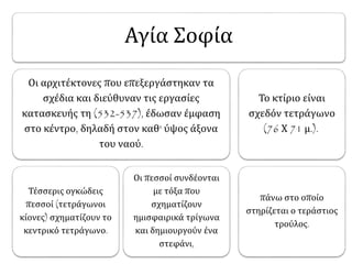 Αγία Σοφία 
Οι αρχιτέκτονες που επεξεργάστηκαν τα 
σχέδια και διεύθυναν τις εργασίες 
κατασκευής τη (532-537), έδωσαν έμφαση 
στο κέντρο, δηλαδή στον καθ' ύψος άξονα 
του ναού. 
Τέσσερις ογκώδεις 
πεσσοί (τετράγωνοι 
κίονες) σχηματίζουν το 
κεντρικό τετράγωνο. 
Οι πεσσοί συνδέονται 
με τόξα που 
σχηματίζουν 
ημισφαιρικά τρίγωνα 
και δημιουργούν ένα 
στεφάνι, 
Το κτίριο είναι 
σχεδόν τετράγωνο 
(76 Χ 71 μ.). 
πάνω στο οποίο 
στηρίζεται ο τεράστιος 
τρούλος. 
 
