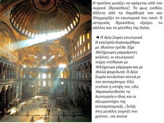 Ο τρούλος μοιάζει να κρέμεται από τον 
ουρανό (Προκόπιος). Το φως εισδύει 
άπλετο από τα παράθυρά του και 
πλημμυρίζει το εσωτερικό του ναού. Ο 
ιστορικός Προκόπιος εξαίρει το 
κάλλος και το μέγεθος της Αγίας 
◄ Η Αγία Σοφία εσωτερικά. 
Η εκκλησία διακοσμήθηκε 
μεπ λούσιο τρόπ ο: Είχε 
π ολύχρωμες μαρμάρινες 
κολόνες, οι εσωτερικοί 
τοίχοι ντύθηκαν με 
π ολύχρωμα μάρμαρα και με 
π ολλά ψηφιδωτά. Η Αγία 
Σοφία συνδεόταν στενά με 
τον αυτοκράτορα. Εδώ 
γινόταν η στέψη του, εδώ 
π αρακολουθούσε τη 
λειτουργία ο ίδιος και οι 
αξιωματούχοι της 
αυτοκρατορικήςAυλής 
στις μεγάλες γιορτές του 
χρόνου. 6 ος αιώνα 
 