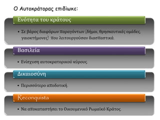 Ο Αυτοκράτορας επιδίωκε: 
Ενότητα του κράτους 
• Σε βάρος διαφόρων παραγόντων (δήμοι, θρησκευτικές ομάδες, 
γαιοκτήμονες) που λειτουργούσαν διασπαστικά. 
Βασιλεία 
• Ενίσχυση αυτοκρατορικού κύρους. 
Δικαιοσύνη 
• Περισσότερο αποδοτική. 
Reconquista 
• Να αποκαταστήσει το Οικουμενικό Ρωμαϊκό Κράτος. 
 