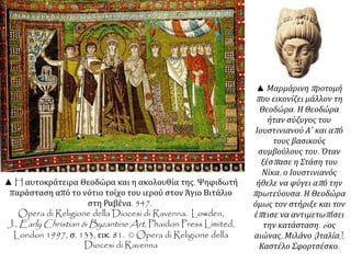 ▲ H αυτοκράτειρα Θεοδώρα και η ακολουθία της. Ψηφιδωτή 
παράσταση από το νότιο τοίχο του ιερού στον Άγιο Βιτάλιο 
στη Ραβένα. 547. 
Opera di Religione della Diocesi di Ravenna. Lowden, 
J.,Early Christian & Byzantine Art, Phaidon Press Limited, 
London 1997, σ. 133, εικ. 81. © Opera di Religione della 
Diocesi di Ravenna 
▲ Μαρμάρινηπ ροτομή 
π ου εικονίζει μάλλον τη 
Θεοδώρα. Η Θεοδώρα 
ήταν σύζυγος του 
Ιουστινιανού Α΄ και απ ό 
τους βασικούς 
συμβούλους του. Όταν 
ξέσπ ασε η Στάση του 
Νίκα, ο Ιουστινιανός 
ήθελε να φύγει απ ό την 
π ρωτεύουσα. Η Θεοδώρα 
όμως τον στήριξε και τον 
έπ εισε να αντιμετωπ ίσει 
την κατάσταση. 6 ος 
αιώνας, Μιλάνο( Ιταλία), 
Καστέλο Σφορτσέσκο. 
 