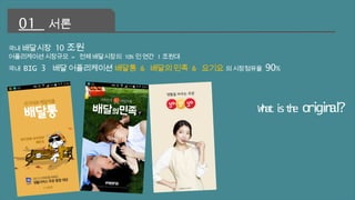 국내 배달시장 10조원 
어플리케이션 시장규모 = 전체 배달시장의 10%인 연간 1조원대 
국내 BIG 3 배달 어플리케이션 배달통 & 배달의 민족 & 요기요 의 시장점유율 90% 
What is the original? 
01 서론 
 
