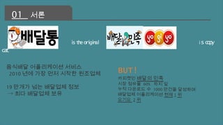 is the original is copy 
cat 
01 서론 
음식배달 어플리케이션 서비스 
2010년에 가장 먼저 시작한 원조업체 
19만개가 넘는 배달업체 정보 
→최다 배달업체 보유 
BUT! 
카피켓인 배달의 민족 
시장 점유율 60% 차지 및 
누적 다운로드 수 1000 만건을 달성하며 
배달업체 어플리케이션 현재 1 위 
요기요 2 위 
 