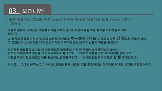 03 오피니언 
"좋은 예술가는 그대로 복사(copy)하지만 위대한 예술가는 도용(steal)한다” 
-피카소 
배달의 민족과 요기요는 배달통의 어플리케이션으로 주문배달을 하는 형식을 카피켓을 하였다 . 
하지만 
그 형식의 장점을 자사의 것으로 소화해 자신들의 추구하는 가치를 더하고 남다른 강점으로 만들어 냈다 . 
그 강점은 서비스로 표현이 되었고 마케팅의 목적으로도 삼아 자신들의 제품을 홍보한다 . 
카피켓인 배달통과 요기요에 비해 원조인 배달통의 수익 뒤쳐짐은 크게 문제되지않는다 
원조는 카피켓에게 영감을 주었고 아이디어를 주었다 . 카피켓 제품들 또한 아이디어를 얻으면서 
시장을 확대시켰고 원조업체를 홍보하는 효과를 주었다 . 이처럼 원조와 카피켓은 상생하기도 한다. 
카피켓, 그대로 베끼는 것이 아니라 모방을 통해 새로운 것을 창조해내는 것이라면 위대한 의미를 가진 단어이다 . 
