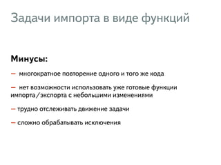 Задачи импорта в виде функций 
Минусы: 
– многократное повторение одного и того же кода 
– нет возможности использовать уже готовые функции 
импорта/экспорта с небольшими изменениями 
– трудно отслеживать движение задачи 
– сложно обрабатывать исключения 
 