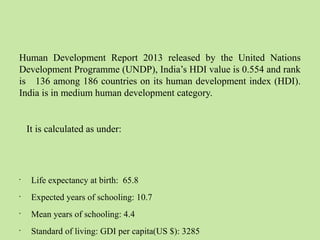 Human Development Report 2013 released by the United Nations 
Development Programme (UNDP), India’s HDI value is 0.554 and rank 
is 136 among 186 countries on its human development index (HDI). 
India is in medium human development category. 
It is calculated as under: 
• Life expectancy at birth: 65.8 
• Expected years of schooling: 10.7 
• Mean years of schooling: 4.4 
• Standard of living: GDI per capita(US $): 3285 
 