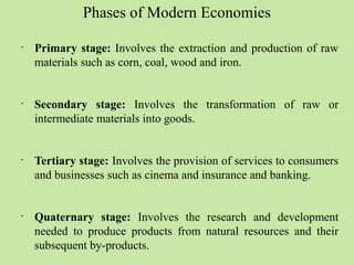 Phases of Modern Economies 
• Primary stage: Involves the extraction and production of raw 
materials such as corn, coal, wood and iron. 
• Secondary stage: Involves the transformation of raw or 
intermediate materials into goods. 
• Tertiary stage: Involves the provision of services to consumers 
and businesses such as cinema and insurance and banking. 
• Quaternary stage: Involves the research and development 
needed to produce products from natural resources and their 
subsequent by-products. 
 