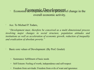 Economic Development • Economic development refers to process of change in the 
overall economic activity. 
• Acc. To Michael P. Todaro, 
“Development must, therefore be conceived as a multi dimensional process 
involving major changes in social structure, population attitudes and 
institutions as well as acceleration of economic growth, reduction of inequality 
and eradication of absolute poverty.” 
• Basic core values of Development: (By Prof. Goulet) 
– Sustenance: fulfillment of basic needs 
– Self Esteem: Feeling of worth, independence and self-respect 
– Freedom from servitude: Freedom from evils of want and ignorance 
 