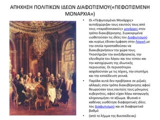 ΑΠΗΧΗΣΗ ΠΟΛΙΤΙΚΩΝ ΙΔΕΩΝ ΔΙΑΦΩΤΙΣΜΟΥ(«ΠΕΦΩΤΙΣΜΕΝΗ 
ΜΟΝΑΡΧΙΑ») 
• Οι «Πεφωτισμένοι Μονάρχες» 
αυτοξεχώριζαν τους εαυτούς τους από 
τους «παραδοσιακούς» μονάρχες στον 
τρόπο διακυβέρνησης. Συγκεκριμένα 
υιοθετούσαν τις ιδέες του Διαφωτισμού 
και κυρίως έδιναν έμφαση στην Λογική με 
την οποία προσπαθούσαν να 
διακυβερνήσουν την χώρα τους. 
Υποστήριζαν την ανεξιθρησκεία, την 
ελευθερία του λόγου και του τύπου και 
την κατοχύρωση της ιδιωτικής 
περιουσίας. Οι περισσότεροι 
ασχολούνταν με τις τέχνες, την επιστήμη 
και την εκπαίδευση γενικά. 
• Παρόλα αυτά δεν προβήκανε σε ριζικές 
αλλαγές στον τρόπο διακυβέρνησης αφού 
θεωρούσαν τους εαυτούς τους μόνιμους 
κυβερνήτες, αφού είχαν λόγω καταγωγής 
κληρονομήσει το αξίωμα. Φυσικά ο 
καθένας υιοθέτησε διαφορετικές ιδέες 
του Διαφωτισμού και σε διαφορετικό 
βαθμό 
• (από το λήμμα της Βικιπαίδειας) 
 