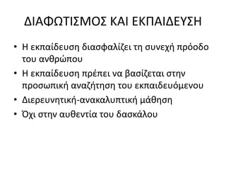 ΔΙΑΦΩΤΙΣΜΟΣ ΚΑΙ ΕΚΠΑΙΔΕΥΣΗ 
• Η εκπαίδευση διασφαλίζει τη συνεχή πρόοδο 
του ανθρώπου 
• Η εκπαίδευση πρέπει να βασίζεται στην 
προσωπική αναζήτηση του εκπαιδευόμενου 
• Διερευνητική-ανακαλυπτική μάθηση 
• Όχι στην αυθεντία του δασκάλου 
 