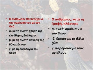 • Ο άνθρωπος θα πετύχαινε 
την ομοίωσή του με τον 
Θεό 
• α. με τη σωστή χρήση της 
• ελεύθερης βούλησης 
• β. με τη σωστή άσκηση της 
• δύναμής του 
• γ. με τη δοξολογία του 
Θεού 
• Ο άνθρωπος, κατά τη 
Γραφή, πλάστηκε 
• α. «καθ' ομοίωσιν » 
του Θεού 
• β. όμοιος με τα άλλα 
ζώα 
• γ. παρόμοιος με τους 
αγγέλους 
 