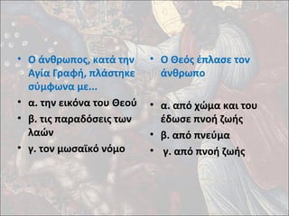• Ο άνθρωπος, κατά την 
Αγία Γραφή, πλάστηκε 
σύμφωνα με... 
• α. την εικόνα του Θεού 
• β. τις παραδόσεις των 
λαών 
• γ. τον μωσαϊκό νόμο 
• Ο Θεός έπλασε τον 
άνθρωπο 
• α. από χώμα και του 
έδωσε πνοή ζωής 
• β. από πνεύμα 
• γ. από πνοή ζωής 
 