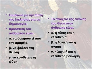 • Σύμφωνα με την πίστη 
της Εκκλησίας για τη 
δημιουργία, 
• προοπτική του 
ανθρώπου είναι 
• α. να δοκιμαστεί από 
την αμαρτία 
• β. να φτάσει στη 
θέωση 
• γ. να ενωθεί με τη 
φύση 
• Το στοιχείο της εικόνας 
του Θεού στον 
άνθρωπο είναι 
• α. η πίστη και η 
ελευθερία 
• β. η λογική και η 
αγάπη 
• γ. η λογική και η 
ελεύθερη βούληση 
 