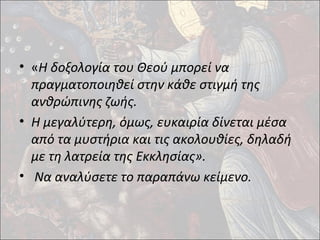 • «Η δοξολογία του Θεού μπορεί να 
πραγματοποιηθεί στην κάθε στιγμή της 
ανθρώπινης ζωής. 
• Η μεγαλύτερη, όμως, ευκαιρία δίνεται μέσα 
από τα μυστήρια και τις ακολουθίες, δηλαδή 
με τη λατρεία της Εκκλησίας». 
• Να αναλύσετε το παραπάνω κείμενο. 
 