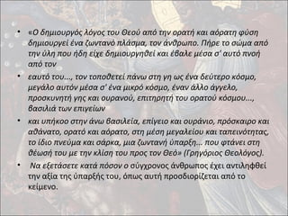 • «Ο δημιουργός λόγος του Θεού από την ορατή και αόρατη φύση 
δημιουργεί ένα ζωντανό πλάσμα, τον άνθρωπο. Πήρε το σώμα από 
την ύλη που ήδη είχε δημιουργηθεί και έβαλε μέσα σ' αυτό πνοή 
από τον 
• εαυτό του..., τον τοποθετεί πάνω στη γη ως ένα δεύτερο κόσμο, 
μεγάλο αυτόν μέσα σ' ένα μικρό κόσμο, έναν άλλο άγγελο, 
προσκυνητή γης και ουρανού, επιτηρητή του ορατού κόσμου..., 
βασιλιά των επιγείων 
• και υπήκοο στην άνω βασιλεία, επίγειο και ουράνιο, πρόσκαιρο και 
αθάνατο, ορατό και αόρατο, στη μέση μεγαλείου και ταπεινότητας, 
το ίδιο πνεύμα και σάρκα, μια ζωντανή ύπαρξη... που φτάνει στη 
θέωσή του με την κλίση του προς τον Θεό» (Γρηγόριος Θεολόγος). 
• Να εξετάσετε κατά πόσον ο σύγχρονος άνθρωπος έχει αντιληφθεί 
την αξία της ύπαρξής του, όπως αυτή προσδιορίζεται από το 
κείμενο. 
 