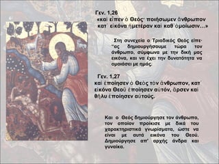 Γεν. 1,26 
«καὶ εἶπεν ὁ Θεός· ποιήσωμεν ἄνθρωπον 
κατ᾿ εἰκόνα ἡμετέραν καὶ καθ᾿ὁμοίωσιν…» 
Στη συνεχεία ο Τριαδικός Θεός είπε· 
“ας δημιουργήσουμε τώρα τον 
άνθρωπο, σύμφωνα με την δική μας 
εικόνα, και να έχει την δυνατότητα να 
ομοιάσει με ημάς. 
Γεν. 1,27 
καὶ ἐποίησεν ὁ Θεὸς τὸν ἄνθρωπον, κατ᾿ 
εἰκόνα Θεοῦ ἐποίησεν αὐτόν, ἄρσεν καὶ 
θῆλυ ἐποίησεν αὐτούς. 
Και ο Θεός δημιούργησε τον άνθρωπο, 
τον οποίον προίκισε με δικά του 
χαρακτηριστικά γνωρίσματα, ώστε να 
είναι με αυτά εικόνα του Θεού. 
Δημιούργησε απ' αρχής άνδρα και 
γυναίκα. 
 