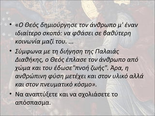 • «Ο Θεός δημιούργησε τον άνθρωπο μ' έναν 
ιδιαίτερο σκοπό: να φθάσει σε βαθύτερη 
κοινωνία μαζί του. ... 
• Σύμφωνα με τη διήγηση της Παλαιάς 
Διαθήκης, ο Θεός έπλασε τον άνθρωπο από 
χώμα και του έδωσε"πνοή ζωής". Άρα, η 
ανθρώπινη φύση μετέχει και στον υλικό αλλά 
και στον πνευματικό κόσμο». 
• Να αναπτύξετε και να σχολιάσετε το 
απόσπασμα. 
 