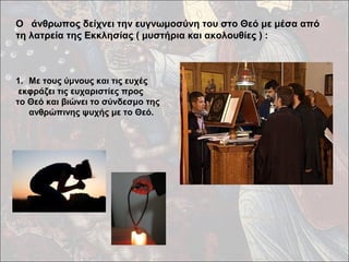 Ο άνθρωπος δείχνει την ευγνωμοσύνη του στο Θεό με μέσα από 
τη λατρεία της Εκκλησίας ( μυστήρια και ακολουθίες ) : 
1. Με τους ύμνους και τις ευχές 
εκφράζει τις ευχαριστίες προς 
το Θεό και βιώνει το σύνδεσμο της 
ανθρώπινης ψυχής με το Θεό. 
 