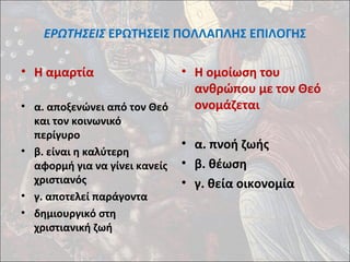 ΕΡΩΤΗΣΕΙΣ ΕΡΩΤΗΣΕΙΣ ΠΟΛΛΑΠΛΗΣ ΕΠΙΛΟΓΗΣ 
• Η αμαρτία 
• α. αποξενώνει από τον Θεό 
και τον κοινωνικό 
περίγυρο 
• β. είναι η καλύτερη 
αφορμή για να γίνει κανείς 
χριστιανός 
• γ. αποτελεί παράγοντα 
• δημιουργικό στη 
χριστιανική ζωή 
• Η ομοίωση του 
ανθρώπου με τον Θεό 
ονομάζεται 
• α. πνοή ζωής 
• β. θέωση 
• γ. θεία οικονομία 
 