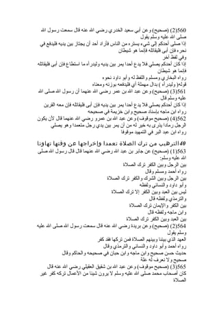 2) (صحيح) وعن أبي سعيد الخدري رضي ال عنه قال سمعت رسول ال )560 
صلى ال عليه وسلم يقول 
إذا صلى أحدكم إلى شيء يستره من الناس فأراد أحد أن يجتاز بين يديه فليدفع في 
نحره فإن أبى فليقاتله فإنما هو شيطان 
وفي لفظ آخر 
إذا كان أحدكم يصلي فل يدع أحدا يمر بين يديه وليدرأه ما استطاع فإن أبى فليقاتله 
فإنما هو شيطان 
رواه البخاري ومسلم واللفظ له وأبو داود نحوه 
قوله( وليدرأه ) بدال مهملة أي فليدفعه بوزنه ومعناه 
3) (صحيح) وعن عبد ال بن عمر رضي ال عنهما أن رسول ال صلى ال )561 
عليه وسلم قال 
إذا كان أحدكم يصلي فل يدع أحدا يمر بين يديه فإن أبى فليقاتله فإن معه القرين 
رواه ابن ماجه بإسناد صحيح وابن خزيمة في صحيحه 
4) (صحيح موقوف) وعن عبد ال بن عمرو رضي ال عنهما قال لن يكون )562 
الرجل رمادا يذرى به خير له من أن يمر بين يدي رجل متعمدا وهو يصلي 
رواه ابن عبد البر في التمهيد موقوفا 
40 الترهيب من ترك الصلة تعمدا وإخراجها عن وقتها تهاونا 
1) (صحيح) عن جابر بن عبد ال رضي ال عنهما قال قال رسول ال صلى )563 
ال عليه وسلم: 
بين الرجل وبين الكفر ترك الصلة  
رواه أحمد ومسلم وقال 
بين الرجل وبين الشرك والكفر ترك الصلة  
وأبو داود والنسائي ولفظه 
ليس بين العبد وبين الكفر إل ترك الصلة  
والترمذي ولفظه قال 
بين الكفر واليمان ترك الصلة  
وابن ماجه ولفظه قال 
بين العبد وبين الكفر ترك الصلة  
2) (صحيح) وعن بريدة  رضي ال عنه قال سمعت رسول ال صلى ال عليه )564 
وسلم يقول 
العهد الذي بيننا وبينهم الصلة  فمن تركها فقد كفر 
رواه أحمد وأبو داود والنسائي والترمذي وقال 
حديث حسن صحيح وابن ماجه وابن حبان في صحيحه والحاكم وقال 
صحيح ول نعرف له علة 
3) (صحيح موقوف) وعن عبد ال بن شقيق العقيلي رضي ال عنه قال )565 
كان أصحاب محمد صلى ال عليه وسلم ل يرون شيئا من العمال تركه كفر غير 
الصلة  
 