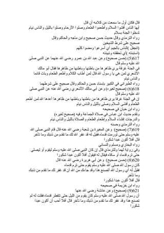 قال فكان أول ما سمعت من كلمه أن قال 
أيها الناس أفشوا السلم وأطعموا الطعام وصلوا الرحام وصلوا بالليل والناس نيام 
تدخللوا الجنة بسلم 
رواه الترمذي وقال حديث حسن صحيح وابن ماجه والحاكم وقال 
صحيح على شرط الشيخين 
(انجفل )الناس بالجيم أي أسرعوا ومضوا كلهم 
(استبنته )أي تحققته وتبينته 
5) (حسن صحيح) وعن عبد ال بن عمرو رضي ال عنهما عن النبي صلى )617 
ال عليه وسلم قال 
في الجنة غرفة يرى ظاهرها من باطنها وباطنها من ظاهرها فقال أبو مالك 
الشعري لمن هي يا رسول ال قال لمن أطاب الكلم وأطعم الطعام وبات قائما 
والناس نيام 
رواه الطبراني في الكبير بإسناد حسن والحاكم وقال صحيح على شرطهما 
6) (صحيح لغيره) وعن أبي مالك الشعري رضي ال عنه عن النبي صلى )618 
ال عليه وسلم قال 
إن في الجنة غرفا يرى ظاهرها من باطنها وباطنها من ظاهرها أعدها ال لمن أطعم 
الطعام وأفشى السلم وصلى بالليل والناس نيام 
رواه ابن حبان في صحيحه 
وتقدم حديث ابن عباس في صلة  الجماعة وفيه (صحيح لغيره) 
والدرجات إفشاء السلم وإطعام الطعام والصلة  بالليل والناس نيام 
رواه الترمذي وحسنه 
7) (صحيح) وعن المغيرة  بن شعبة رضي ال عنه قال قام النبي صلى ال )619 
عليه وسلم حتى تورمت قدماه فقيل له قد غفر ال لك ما تقدم من ذنبك وما تأخلر 
قال أفل أكون عبدا شكورا 
رواه البخاري ومسلم والنسائي 
وفي رواية لهما وللترمذي قال إن كان النبي صلى ال عليه وسلم ليقوم أو ليصلي 
حتى ترم قدماه أو ساقاه فيقال له فيقول أفل أكون عبدا شكورا 
8) (حسن صحيح) وعن أبي هريرة  رضي ال عنه قال )620 
كان رسول ال صلى ال عليه وسلم يقوم حتى ترم قدماه 
فقيل له أي رسول ال أتصنع هذا وقد جاءك من ال أن قد غفر لك ما تقدم من ذنبك 
وما تأخلر 
قال أفل أكون عبدا شكورا 
رواه ابن خلزيمة في صحيحه 
9) (صحيح) وعن عائشة رضي ال عنها )621 
أن رسول ال صلى ال عليه وسلم كان يقوم من الليل حتى تتفطر قدماه فقلت له لم 
تصنع هذا وقد غفر لك ما تقدم من ذنبك وما تأخلر قال أفل أحب أن أكون عبدا 
شكورا 
 