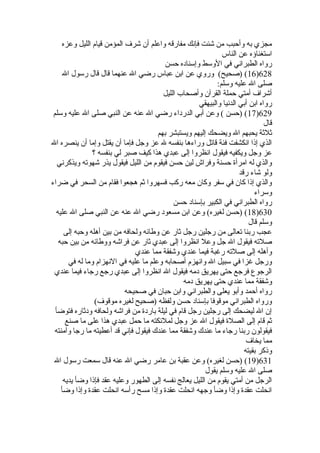 مجزي به وأحبب من شئت فإنك مفارقه واعلم أن شرف المؤمن قيام الليل وعزه 
استغناؤه عن الناس 
رواه الطبراني في الوسط وإسناده حسن 
16 ) (صحيح) وروي عن ابن عباس رضي ال عنهما قال قال رسول ال )628 
صلى ال عليه وسلم: 
أشراف أمتي حملة القرآن وأصحاب الليل 
رواه ابن أبي الدنيا والبيهقي 
17 ) (حسن ) وعن أبي الدرداء رضي ال عنه عن النبي صلى ال عليه وسلم )629 
قال 
ثلثة يحبهم ال ويضحك إليهم ويستبشر بهم 
الذي إذا انكشفت فئة قاتل وراءها بنفسه ل عز وجل فإما أن يقتل وإما أن ينصره ال 
عز وجل ويكفيه فيقول انظروا إلى عبدي هذا كيف صبر لي بنفسه ؟ 
والذي له امرأة  حسنة وفراش لين حسن فيقوم من الليل فيقول يذر شهوته ويذكرني 
ولو شاء رقد 
والذي إذا كان في سفر وكان معه ركب فسهروا ثم هجعوا فقام من السحر في ضراء 
وسراء 
رواه الطبراني في الكبير بإسناد حسن 
18 ) (حسن لغيره) وعن ابن مسعود رضي ال عنه عن النبي صلى ال عليه )630 
وسلم قال 
عجب ربنا تعالى من رجلين رجل ثار عن وطائه ولحافه من بين أهله وحبه إلى 
صلته فيقول ال جل وعل انظروا إلى عبدي ثار عن فراشه ووطائه من بين حبه 
وأهله إلى صلته رغبة فيما عندي وشفقة مما عندي 
ورجل غزا في سبيل ال وانهزم أصحابه وعلم ما عليه في النهزام وما له في 
الرجوع فرجع حتى يهريق دمه فيقول ال انظروا إلى عبدي رجع رجاء فيما عندي 
وشفقة مما عندي حتى يهريق دمه 
رواه أحمد وأبو يعلى والطبراني وابن حبان في صحيحه 
ورواه الطبراني موقوفا بإسناد حسن ولفظه (صحيح لغيره موقوف) 
إن ال ليضحك إلى رجلين رجل قام في ليلة باردة  من فراشه ولحافه ودثاره فتوضأ 
ثم قام إلى الصلة  فيقول ال عز وجل لملئكته ما حمل عبدي هذا على ما صنع 
فيقولون ربنا رجاء ما عندك وشفقة مما عندك فيقول فإني قد أعطيته ما رجا وآمنته 
مما يخاف 
وذكر بقيته 
19 ) (حسن لغيره) وعن عقبة بن عامر رضي ال عنه قال سمعت رسول ال )631 
صلى ال عليه وسلم يقول 
الرجل من أمتي يقوم من الليل يعالج نفسه إلى الطهور وعليه عقد فإذا وضأ يديه 
انحلت عقدة  وإذا وضأ وجهه انحلت عقدة  وإذا مسح رأسه انحلت عقدة  وإذا وضأ 
 