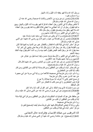 ورجل آتاه ال مال فهو ينفقه آناء الليل وآناء النهار 
رواه مسلم وغيره 
24 ) (حسن ) وعن يزيد بن الخلنس وكانت له صحبة رضي ال عنه أن ) 636 
رسول ال صلى ال عليه وسلم قال 
ل تنافس بينكم إل في اثنتين رجل أعطاه ال قرآنا فهو يقوم به آناء الليل والنهار ويبع 
ما فيه فيقول رجل لو أن ال أعطاني ما أعطى فلنا فأقوم به كما يقوم ورجل أعطاه 
ال مال فهو ينفق منه ويتصدق فيقول رجل مثل ذلك 
رواه الطبراني في الكبير ورواته ثقات مشهورون 
25 ) (صحيح) ورواه أبو يعلى من حديث أبي سعيد نحوه بإسناد جيد )637 
26 ) (حسن ) وعن فضالة بن عبيد و تميم الداري رضي ال عنهما عن النبي )638 
صلى ال عليه وسلم قال 
من قرأ عشر آيات في ليلة كتب له قنطار والقنطار خلير من الدنيا وما فيها فإذا كان 
يوم القيامة يقول ربك عز وجل اقرأ وارق بكل آية درجة حتى ينتهي إلى آخلر آية 
معه يقول ال عز وجل للعبد اقبض فيقول العبد بيده يا رب أنت أعلم يقول بهذه الخلد 
وبهذه النعيم 
رواه الطبراني في الكبير والوسط بإسناد حسن وفيه إسماعيل بن عياش عن 
الشاميين وروايته عنهم مقبولة عند الكثرين 
27 ) (حسن ) وعن عبد ال بن عمرو بن العاص  رضي ال عنهما قال قال )639 
رسول ال صلى ال عليه وسلم:(صحيح) 
من قام بعشر آيات لم يكتب من الغافلين ومن قام بمائة آية كتب من القانتين ومن قام 
بألف آية كتب من المقنطرين 
رواه أبو داود وابن خلزيمة في صحيحه كلهما من رواية أبي سرية عن أبي حجيرة  
عن عبد ال بن عمرو وقال ابن خلزيمة 
إن صح الخبر فإني ل أعرف أبا سوية بعدالة ول جرح 
قوله (من المقنطرين ) أي ممن كتب له قنطار من الجر 
قال الحافظ 
من سورة  (تبارك الذي بيده الملك ) إلى آخلر القرآن ألف آية وال أعلم 
28 ) (صحيح) وعن أبي هريرة  رضي ال عنه عن النبي صلى ال عليه وسلم )640 
قال 
من حافظ على هؤلء الصلوات المكتوبات لم يكن من الغافلين ومن قرأ في ليلة مائة 
آية لم يكتب من الغافلين أو كتب من القانتين 
رواه ابن خلزيمة في صحيحه 
وفي رواية له (يعني الحاكم) قال فيها على شرط مسلم أيضا (صحيح لغيره) 
من قرأ عشر آيات في ليلة لم يكتب من الغافلين 
12 الترهيب من صلة النسان وقراءته حال النعاس 
1) (صحيح) عن عائشة رضي ال عنها أن النبي صلى ال عليه وسلم قال )641 
 