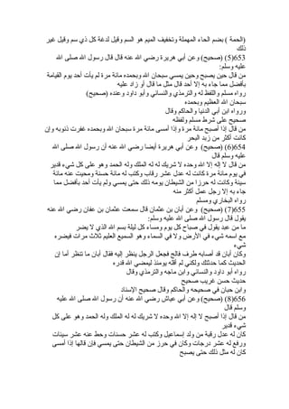 (الحمة ) بضم الحاء المهملة وتخفيف الميم هو السم وقيل لدغة كل ذي سم وقيل غير 
ذلك 
5) (صحيح) وعن أبي هريرة  رضي ال عنه قال قال رسول ال صلى ال )653 
عليه وسلم: 
من قال حين يصبح وحين يمسي سبحان ال وبحمده مائة مرة  لم يأت أحد يوم القيامة 
بأفضل مما جاء به إل أحد قال مثل ما قال أو زاد عليه 
رواه مسلم واللفظ له والترمذي والنسائي وأبو داود وعنده (صحيح) 
سبحان ال العظيم وبحمده 
ورواه ابن أبي الدنيا والحاكم وقال 
صحيح على شرط مسلم ولفظه 
من قال إذا أصبح مائة مرة  وإذا أمسى مائة مرة  سبحان ال وبحمده غفرت ذنوبه وإن 
كانت أكثر من زبد البحر 
6) (صحيح) وعن أبي هريرة  أيضا رضي ال عنه أن رسول ال صلى ال )654 
عليه وسلم قال 
من قال ل إله إل ال وحده ل شريك له له الملك وله الحمد وهو على كل شيء قدير 
في يوم مائة مرة  كانت له عدل عشر رقاب وكتب له مائة حسنة ومحيت عنه مائة 
سيئة وكانت له حرزا من الشيطان يومه ذلك حتى يمسي ولم يأت أحد بأفضل مما 
جاء به إل رجل عمل أكثر منه 
رواه البخاري ومسلم 
7) (صحيح) وعن أبان بن عثمان قال سمعت عثمان بن عفان رضي ال عنه )655 
يقول قال رسول ال صلى ال عليه وسلم: 
ما من عبد يقول في صباح كل يوم ومساء كل ليلة بسم ال الذي ل يضر 
مع اسمه شيء في الرض ول في السماء وهو السميع العليم ثلث مرات فيضره 
شيء 
وكان أبان قد أصابه طرف فالج فجعل الرجل ينظر إليه فقال أبان ما تنظر أما إن 
الحديث كما حدثتك ولكني لم أقله يومئذ ليمضي ال قدره 
رواه أبو داود والنسائي وابن ماجه والترمذي وقال 
حديث حسن غريب صحيح 
وابن حبان في صحيحه والحاكم وقال صحيح السناد 
8) (صحيح) وعن أبي عياش رضي ال عنه أن رسول ال صلى ال عليه )656 
وسلم قال 
من قال إذا أصبح ل إله إل ال وحده ل شريك له له الملك وله الحمد وهو على كل 
شيء قدير 
كان له عدل رقبة من ولد إسماعيل وكتب له عشر حسنات وحط عنه عشر سيئات 
ورفع له عشر درجات وكان في حرز من الشيطان حتى يمسي فإن قالها إذا أمسى 
كان له مثل ذلك حتى يصبح 
 