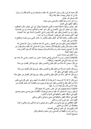 قال حماد فرأى رجل رسول ال صلى ال عليه وسلم فيما يرى النائم فقال يا رسول 
ال إن أبا عياش يحدث عنك بكذا وكذا 
قال صدق أبو عياش 
رواه أبو داود وهذا لفظه والنسائي وابن ماجه 
واتفقوا كلهم على المنام 
(أبو عياش ) بالياء المثناة  تحت والشين المعجمة ويقال ابن أبي عياش ذكره الخطيب 
ويقال ابن عياش الزرقي النصاري ذكره أبو أحمد والحاكم واسمه زيد بن الصامت 
وقيل زيد بن النعمان وقيل غير ذلك وليس له في الصول الستة غير هذا الحديث 
فيما أعلم وحديث آخلر في قصر الصلة  رواه أبو داود 
العدل بالكسر وفتحه لغة هو المثل وقيل بالكسر ما عادل الشيء من جنسه وبالفتح ما 
عادله من غير جنسه 
9) (حسن لغيره) وعن المنيذر رضي ال عنه صاحب رسول ال صلى ال )657 
عليه وسلم وكان يكون بإفريقية قال سمعت رسول ال صلى ال عليه وسلم يقول من 
قال إذا أصبح رضيت بال ربا وبالسلم دينا وبمحمد نبيا فأنا الزعيم لخلذن بيده 
حتى أدخلله الجنة 
رواه الطبراني بإسناد حسن 
10 ) (حسن ) ورواه النسائي [يعني حديث عمرو بن شعيب رضي ال عنه عن )658 
أبيه عن جده الذي في الضعيف ] ولفظه : 
من قال سبحان ال مائة مرة  قبل طلوع الشمس وقبل غروبها كان أفضل من مائة 
بدنة 
ومن قال الحمد ل مائة مرة  قبل طلوع الشمس وقبل غروبها كان أفضل من مائة 
فرس يحمل عليها في سبيل ال 
ومن قال ال أكبر مائة مرة  قبل طلوع الشمس وقبل غروبها كان أفضل من عتق مائة 
رقبة 
ومن قال ل إله إل ال وحده ل شريك له له الملك وله الحمد وهو على كل شيء قدير 
مائة مرة  قبل طلوع الشمس وقبل غروبها لم يجىء يوم القيامة أحد بعمل أفضل من 
عمله إل من قال مثل قوله أو زاد عليه 
11 ) (صحيح) وعن ابن عمر رضي ال عنهما قال )659 
لم يكن رسول ال صلى ال عليه وسلم يدع هؤلء الكلمات حين يمسي وحين يصبح 
اللهم إني أسألك العفو والعافية في الدنيا والخلرة  
اللهم إني أسألك العفو والعافية في ديني ودنياي وأهلي ومالي 
اللهم استر عوراتي وآمن روعاتي 
اللهم احفظني من بين يدي ومن خللفي وعن يميني وعن شمالي ومن فوقي وأعوذ 
بعظمتك أن أغتال من تحتي 
قال وكيع وهو ابن الجراح يعني الخسف 
رواه أبو داود واللفظ له والنسائي وابن ماجه والحاكم وقال 
صحيح السناد 
 