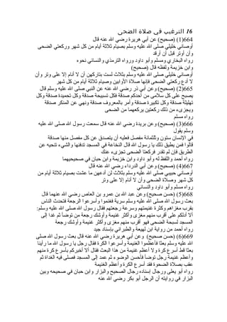 16 الترغيب في صلة الضحى 
1) (صحيح) عن أبي هريرة  رضي ال عنه قال )664 
أوصاني خلليلي صلى ال عليه وسلم بصيام ثلثة أيام من كل شهر وركعتي الضحى 
وأن أوتر قبل أن أرقد 
رواه البخاري ومسلم وأبو داود ورواه الترمذي والنسائي نحوه 
وابن خلزيمة ولفظه قال (صحيح) 
أوصاني خلليلي صلى ال عليه وسلم بثلث لست بتاركهن أن ل أنام إل على وتر وأن 
ل أدع ركعتي الضحى فإنها صلة  الوابين وصيام ثلثة أيام من كل شهر 
2) (صحيح) وعن أبي ذر رضي ال عنه عن النبي صلى ال عليه وسلم قال )665 
يصبح على كل سلمى من أحدكم صدقة فكل تسبيحة صدقة وكل تحميدة  صدقة وكل 
تهليلة صدقة وكل تكبيرة  صدقة وأمر بالمعروف صدقة ونهي عن المنكر صدقة 
ويجزىء من ذلك ركعتين يركعهما من الضحى 
رواه مسلم 
3) (صحيح) وعن بريدة  رضي ال عنه قال سمعت رسول ال صلى ال عليه )666 
وسلم يقول 
في النسان ستون وثلثمائة مفصل فعليه أن يتصدق عن كل مفصل منها صدقة 
قالوا فمن يطيق ذلك يا رسول ال قال النخاعة في المسجد تدفنها والشيء تنحيه عن 
الطريق فإن لم تقدر فركعتا الضحى تجزىء عنك 
رواه أحمد واللفظ له وأبو داود وابن خلزيمة وابن حبان في صحيحيهما 
4) (صحيح) وعن أبي الدرداء رضي ال عنه قال )667 
أوصاني حبيبي صلى ال عليه وسلم بثلث لن أدعهن ما عشت بصيام ثلثة أيام من 
كل شهر وصلة  الضحى وأن ل أنام إل على وتر 
رواه مسلم وأبو داود والنسائي 
5) (حسن صحيح) وعن عبد ال بن عمرو بن العاص  رضي ال عنهما قال )668 
بعث رسول ال صلى ال عليه وسلم سرية فغنموا وأسرعوا الرجعة فتحدث الناس 
بقرب مغزاهم وكثرة  غنيمتهم وسرعة رجعتهم فقال رسول ال صلى ال عليه وسلم: 
أل أدلكم على أقرب منهم مغزى وأكثر غنيمة وأوشك رجعة من توضأ ثم غدا إلى 
المسجد لسبحة الضحى فهو أقرب منهم مغزى وأكثر غنيمة وأوشك رجعة 
رواه أحمد من رواية ابن لهيعة والطبراني بإسناد جيد 
6) (حسن صحيح) وعن أبي هريرة  رضي ال عنه قال بعث رسول ال صلى )669 
ال عليه وسلم بعثا فأعظموا الغنيمة وأسرعوا الكرة  فقال رجل يا رسول ال ما رأينا 
بعثا قط أسرع كرة  ول أعظم غنيمة من هذا البعث فقال أل أخلبركم بأسرع كرة  منهم 
وأعظم غنيمة رجل توضأ فأحسن الوضوء ثم عمد إلى المسجد فصلى فيه الغداة  ثم 
عقب بصلة  الضحوة  فقد أسرع الكرة  وأعظم الغنيمة 
رواه أبو يعلى ورجال إسناده رجال الصحيح والبزار وابن حبان في صحيحه وبين 
البزار في روايته أن الرجل أبو بكر رضي ال عنه 
 