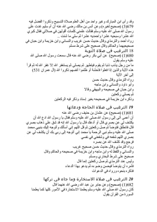 وقد رأى ابن المبارك وغير واحد من أهل العلم صلة  التسبيح وذكروا الفضل فيه 
3) (صحيح لغيره) وعن أنس بن مالك رضي ال عنه أن أم سليم غدت على )679 
رسول ال صلى ال عليه وسلم فقالت علمني كلمات أقولهن في صلتي فقال كبري 
ال عشرا وسبحيه عشرا واحمديه عشرا ثم سلي ما شئت .. 
رواه أحمد والترمذي وقال حديث حسن غريب والنسائي وابن خلزيمة وابن حبان في 
صحيحيهما والحاكم وقال صحيح على شرط مسلم 
18 الترغيب في صلة التوبة 
1) (صحيح) عن أبي بكر رضي ال عنه قال سمعت رسول ال صلى ال )680 
عليه وسلم يقول 
ما من رجل يذنب ذنبا ثم يقوم فيتطهر ثم يصلي ثم يستغفر ال إل غفر ال له ثم قرأ 
( هذه الية والذين إذا فعلوا فاحشة أو ظلموا أنفسهم ذكروا ال (آل عمران 531 
إلى آخلر الية 
رواه الترمذي وقال حديث حسن 
وأبو داود والنسائي وابن ماجه 
وابن حبان في صحيحه والبيهقي وقال 
ثم يصلي ركعتين 
وذكره ابن خلزيمة في صحيحه بغير إسناد وذكر فيه الركعتين 
19 الترغيب في صلة الحاجة ودعائها 
1) (صحيح) عن عثمان بن حنيف رضي ال عنه )681 
أن أعمى أتى إلى رسول ال صلى ال عليه وسلم فقال يا رسول ال ادع ال أن 
يكشف لي عن بصري قال أو أدعك قال يا رسول ال إنه قد شق علي ذهاب بصري 
قال فانطلق فتوضأ ثم صل ركعتين ثم قل اللهم إني أسألك وأتوجه إليك بنبيي محمد 
صلى ال عليه وسلم نبي الرحمة يا محمد إني أتوجه إلى ربي بك أن يكشف لي عن 
بصري اللهم شفعه في وشفعني في نفسي 
فرجع وقد كشف ال عن بصره 
رواه الترمذي وقال حديث حسن صحيح غريب 
والنسائي واللفظ له وابن ماجه وابن خلزيمة في صحيحه والحاكم وقال 
صحيح على شرط البخاري ومسلم 
وليس عند الترمذي ثم صل ركعتين إنما قال 
فأمره أن يتوضأ فيحسن وضوءه ثم يدعو بهذا الدعاء 
فذكره بنحوه ورواه في الدعوات 
20 الترغيب في صلة الستخارة وما جاء في تركها 
1) (صحيح) وعن جابر بن عبد ال رضي ال عنهما قال )682 
كان رسول ال صلى ال عليه وسلم يعلمنا الستخارة  في المور كلها كما يعلمنا 
السورة  من القرآن يقول 
 