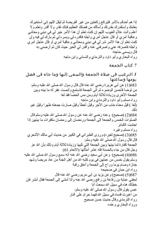 إذا هم أحدكم بالمر فليركع ركعتين من غير الفريضة ثم ليقل اللهم إني أستخيرك 
بعلمك وأستقدرك بقدرتك وأسألك من فضلك العظيم فإنك تقدر ول أقدر وتعلم ول 
أعلم وأنت علم الغيوب اللهم إن كنت تعلم أن هذا المر خلير لي في ديني ومعاشي 
وعاقبة أمري أو قال عاجل أمري وآجله فاقدره لي ويسره لي ثم بارك لي فيه وإن 
كنت تعلم أن هذا المر شر لي في ديني ومعاشي وعاقبة أمري أو قال عاجل أمري 
وآجله فاصرفه عني واصرفني عنه واقدر لي الخير حيث كان ثم أرضني به 
قال ويسمي حاجته 
رواه البخاري وأبو داود والترمذي والنسائي وابن ماجه 
7 كتاب الجمعة 
1 الترغيب في صلة الجمعة والسعي إليها وما جاء في فضل 
يومها وساعتها 
1) عن أبي هريرة  رضي ال عنه قال قال رسول ال صلى ال عليه وسلم: )683 
من توضأ فأحسن الوضوء ثم أتى الجمعة فاستمع وأنصت غفر له ما بينه وبين 
الجمعة الخلرى وزيادة  ثلثة أيام ومن مس الحصا فقد لغا 
رواه مسلم وأبو داود والترمذي وابن ماجه 
(لغا ) قيل معناه خلاب من الجر وقيل أخلطأ وقيل صارت جمعته ظهرا وقيل غير 
ذلك 
2) (صحيح) وعنه رضي ال عنه عن رسول ال صلى ال عليه وسلم قال )684 
الصلوات الخمس والجمعة إلى الجمعة ورمضان إلى رمضان مكفرات ما بينهن إذا 
اجتنبت الكبائر 
رواه مسلم وغيره 
3) (صحيح لغيره) وروى الطبراني في الكبير من حديث أبي مالك الشعري )685 
قال قال رسول ال صلى ال عليه وسلم: 
الجمعة كفارة  لما بينها وبين الجمعة التي تليها وزيادة  ثلثة أيام وذلك بأن ال عز 
( وجل قال من جاء بالحسنة فله عشر أمثالها (النعام 61 
4) (صحيح) وعن أبي سعيد رضي ال عنه أنه سمع رسول ال صلى ال عليه )686 
وسلم يقول خلمس من عملهن في يوم كتبه ال من أهل الجنة من عاد مريضا وشهد 
جنازة  وصام يوما وراح إلى الجمعة وأعتق رقبة 
رواه ابن حبان في صحيحه 
5) (صحيح) وعن يزيد بن أبي مريم رضي ال عنه قال )687 
لحقني عباية بن رفاعة بن رافع رضي ال عنه وأنا أمشي إلى الجمعة فقال أبشر فإن 
خلطاك هذه في سبيل ال سمعت أبا 
عبس يقول قال رسول ال صلى ال عليه وسلم: 
من اغبرت قدماه في سبيل ال فهما حرام على النار 
رواه الترمذي وقال حديث حسن صحيح 
ورواه البخاري وعنده 
 