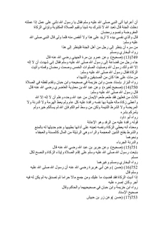 أن أعرابيا أتى النبي صلى ال عليه وسلم فقال يا رسول ال دلني على عمل إذا عملته 
دخللت الجنة قال تعبد ال ل تشرك به شيئا وتقيم الصلة  المكتوبة وتؤتي الزكاة  
المفروضة وتصوم رمضان 
قال والذي نفسي بيده ل أزيد على هذا ول أنقص منه فلما ولى قال النبي صلى ال 
عليه وسلم: 
من سره أن ينظر إلى رجل من أهل الجنة فلينظر إلى هذا 
رواه البخاري ومسلم 
13 ) (صحيح) وعن عمرو بن مرة  الجهني رضي ال عنه قال )749 
جاء رجل من قضاعة إلى رسول ال صلى ال عليه وسلم فقال إني شهدت أن ل إله 
إل ال وأنك رسول ال وصليت الصلوات الخمس وصمت رمضان وقمته وآتيت 
الزكاة  فقال رسول ال صلى ال عليه وسلم: 
من مات على هذا كان من الصديقين والشهداء 
رواه البزار بإسناد حسن وابن خلزيمة في صحيحه وابن حبان وتقدم لفظه في الصلة  
14 ) (صحيح لغيره) وعن عبد ال بن معاوية الغاضري رضي ال عنه قال )750 
قال رسول ال صلى ال عليه وسلم: 
ثلث من فعلهن فقد طعم طعم اليمان من عبد ال وحده وعلم أن ل إله إل ال 
وأعطى زكاة  ماله طيبة بها نفسه رافدة  عليه كل عام ولم يعط الهرمة ول الدرنة ول 
المريضة ول الشرط اللئيمة ولكن من وسط أموالكم فإن ال لم يسألكم خليره ولم 
يأمركم بشره 
رواه أبو داود 
قوله رافدة  عليه من الرفد وهو العانة 
ومعناه أنه يعطي الزكاة  ونفسه تعينه على أدائها بطيبها وعدم حديثها له بالمنع 
والشرط بفتح الشين المعجمة والراء وهي الرذيلة من المال كالمسنة والعجفاء 
ونحوهما 
والدرنة الجرباء 
15 ) (صحيح) وعن جرير بن عبد ال رضي ال عنه قال )751 
بايعت رسول ال صلى ال عليه وسلم على إقام الصلة  وإيتاء الزكاة  والنصح لكل 
مسلم 
رواه البخاري ومسلم وغيرهما 
16 ) (حسن ) وعن أبي هريرة  رضي ال عنه أن رسول ال صلى ال عليه )752 
وسلم قال 
إذا أديت الزكاة  فقد قضيت ما عليك ومن جمع مال حراما ثم تصدق به لم يكن له فيه 
أجر وكان إصره عليه 
رواه ابن خلزيمة وابن حبان في صحيحيهما والحاكم وقال 
صحيح السناد 
17 ) (حسن )وعن زر بن حبيش )753 
 