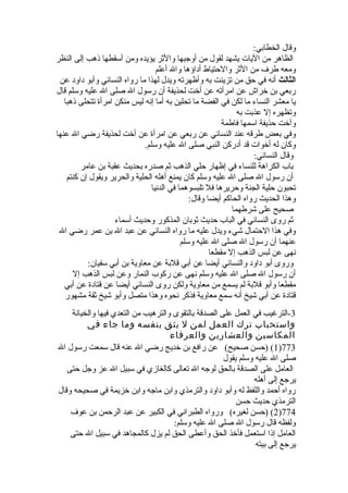 وقال الخطابي: 
الظاهر من اليات يشهد لقول من أوجبها والثر يؤيده ومن أسقطها ذهب إلى النظر 
ومعه طرف من الثر والحتياط أداؤها وال أعلم 
الثالث أنه في حق من تزينت به وأظهرته ويدل لهذا ما رواه النسائي وأبو داود عن 
ربعي بن خلراش عن امرأته عن أخلت لحذيفة أن رسول ال صلى ال عليه وسلم قال 
يا معشر النساء ما لكن في الفضة ما تحلين به أما إنه ليس منكن امرأة  تتحلى ذهبا 
وتظهره إل عذبت به 
وأخلت حذيفة اسمها فاطمة 
وفي بعض طرقه عند النسائي عن ربعي عن امرأة  عن أخلت لحذيفة رضي ال عنها 
وكان له أخلوات قد أدركن النبي صلى ال عليه وسلم. 
وقال النسائي: 
باب الكراهة للنساء في إظهار حلي الذهب ثم صدره بحديث عقبة بن عامر 
أن رسول ال صلى ال عليه وسلم كان يمنع أهله الحلية والحرير ويقول إن كنتم 
تحبون حلية الجنة وحريرها فل تلبسوهما في الدنيا 
وهذا الحديث رواه الحاكم أيضا وقال: 
صحيح على شرطهما 
ثم روى النسائي في الباب حديث ثوبان المذكور وحديث أسماء 
وفي هذا الحتمال شيء ويدل عليه ما رواه النسائي عن عبد ال بن عمر رضي ال 
عنهما أن رسول ال صلى ال عليه وسلم 
نهى عن لبس الذهب إل مقطعا 
وروى أبو داود والنسائي أيضا عن أبي قلبة عن معاوية بن أبي سفيان: 
أن رسول ال صلى ال عليه وسلم نهى عن ركوب النمار وعن لبس الذهب إل 
مقطعا وأبو قلبة لم يسمع من معاوية ولكن روى النسائي أيضا عن قتادة  عن أبي 
قتادة  عن أبي شيخ أنه سمع معاوية فذكر نحوه وهذا متصل وأبو شيخ ثقة مشهور 
-3 الترغيب في العمل على الصدقة بالتقوى والترهيب من التعدي فيها والخيانة 
واستحباب ترك العمل لمن ل يثق بنفسه وما جاء في 
المكاسين والعشارين والعرفاء 
1) (حسن صحيح) عن رافع بن خلديج رضي ال عنه قال سمعت رسول ال )773 
صلى ال عليه وسلم يقول 
العامل على الصدقة بالحق لوجه ال تعالى كالغازي في سبيل ال عز وجل حتى 
يرجع إلى أهله 
رواه أحمد واللفظ له وأبو داود والترمذي وابن ماجه وابن خلزيمة في صحيحه وقال 
الترمذي حديث حسن 
2) (حسن لغيره) ورواه الطبراني في الكبير عن عبد الرحمن بن عوف )774 
ولفظه قال رسول ال صلى ال عليه وسلم: 
العامل إذا استعمل فأخلذ الحق وأعطى الحق لم يزل كالمجاهد في سبيل ال حتى 
يرجع إلى بيته 
 