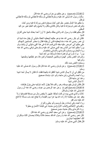 22 ) (صحيح) وعن حكيم بن حزام رضي ال عنه قال )812 
سألت رسول ال صلى ال عليه وسلم فأعطاني ثم سألته فأعطاني ثم سألته فأعطاني 
ثم قال 
يا حكيم هذا المال خلضر حلو فمن أخلذه بسخاوة  نفس بورك له فيه ومن أخلذه 
بإشراف نفس لم يبارك له فيه وكان كالذي يأكل ول يشبع واليد العليا خلير من اليد 
السفلى 
قال حكيم فقلت يا رسول ال والذي بعثك بالحق ل أرزأ أحدا بعدك شيئا حتى أفارق 
الدنيا 
فكان أبو بكر رضي ال عنه يدعو حكيما ليعطيه العطاء فيأبى أن يقبل منه شيئا ثم 
إن عمر رضي ال عنه دعاه ليعطيه فأبى أن يقبله فقال يا معشر المسلمين أشهدكم 
على حكيم أني أعرض عليه حقه الذي قسم ال له في هذا الفيء فيأبى أن يأخلذه ولم 
يرزأ حكيم أحدا من الناس بعد النبي صلى ال عليه وسلم حتى توفي رضي ال عنه 
رواه البخاري ومسلم والترمذي والنسائي باخلتصار 
يرزأ براء ثم زاي ثم همزة  معناه لم يأخلذ من أحد شيئا 
وإشراف النفس بكسر الهمزة  وبالشين المعجمة وآخلره فاء هو تطلعها وطمعها 
وشرهها 
وسخاوة  النفس ضد ذلك 
23 ) (صحيح) وعن ثوبان رضي ال عنه قال قال رسول ال صلى ال عليه )813 
وسلم: 
من تكفل لي أن ل يسأل الناس شيئا أتكفل له بالجنة فقلت أنا فكان ل يسأل أحدا شيئا 
رواه أحمد والنسائي وابن ماجه وأبو داود بإسناد صحيح 
وعند ابن ماجه قال 
ل تسأل الناس شيئا 
قال فكان ثوبان يقع سوطه وهو راكب فل يقول لحد ناولنيه حتى ينزل فيأخلذه 
24 ) (صحيح لغيره) وعن عبد الرحمن بن عوف رضي ال عنه أن رسول )814 
ال صلى ال عليه وسلم قال 
ثلث والذي نفسي بيده إن كنت لحالفا عليهن ل ينقص مال من صدقة فتصدقوا ول 
يعفو عبد عن مظلمة إل زاده ال بها عزا يوم القيامة ول يفتح عبد باب مسألة إل فتح 
ال عليه باب فقر 
رواه أحمد وفي إسناده رجل لم يسم وأبو يعلى والبزار 
وتقدم في الخللص [الباب الول] من حديث أبي كبشة النماري مطول 
رواه الترمذي وقال حديث حسن صحيح 
25 ) (صحيح) وعن أبي سعيد الخدري رضي ال عنه قال )815 
قال عمر رضي ال عنه يا رسول ال لقد سمعت فلنا وفلنا يحسنان الثناء يذكران 
أنك أعطيتهما دينارين 
قال فقال النبي صلى ال عليه وسلم: 
 
