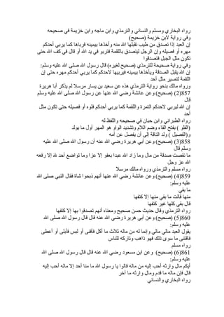 رواه البخاري ومسلم والنسائي والترمذي وابن ماجه وابن خيزيمة في صحيحه 
وفي رواية لبن خيزيمة (صحيح) 
إن العبد إذا تصدق من طيب تقبلها ال منه وأخيذها بيمينه فرباها كما يربي أحدكم 
مهره أو فصيله وإن الرجل ليتصدق باللقمة فتربو في يد ال أو قال في كف ال حتى 
تكون مثل الجبل فتصدقوا 
وفي رواية صحيحة للترمذي (صحيح لغيره) قال رسول ال صلى ال عليه وسلم: 
إن ال يقبل الصدقة ويأخيذها بيمينه فيربيها لحدكم كما يربي أحدكم مهره حتى إن 
اللقمة لتصير مثل أحد 
ورواه مالك بنحو رواية الترمذي هذه عن سعيد بن يسار مرسل لم يذكر أبا هريرة 
2) (صحيح) وعن عائشة رضي ال عنها عن رسول ال صلى ال عليه وسلم )857 
قال 
إن ال ليربي لحدكم التمرة واللقمة كما يربي أحدكم فلوه أو فصيله حتى تكون مثل 
أحد 
رواه الطبراني وابن حبان في صحيحه واللفظ له 
(الفلو ) بفتح الفاء وضم اللم وتشديد الواو هو المهر أول ما يولد 
و(الفصيل ) ولد الناقة إلى أن يفصل عن أمه 
3) (صحيح) وعن أبي هريرة رضي ال عنه أن رسول ال صلى ال عليه )858 
وسلم قال 
ما نقصت صدقة من مال وما زاد ال عبدا بعفو إل عزا وما تواضع أحد ل إل رفعه 
ال عز وجل 
رواه مسلم والترمذي ورواه مالك مرسل 
4) (صحيح) وعن عائشة رضي ال عنها أنهم ذبحوا شاة فقال النبي صلى ال )859 
عليه وسلم: 
ما بقي 
منها قالت ما بقي منها إل كتفها 
قال بقي كلها غير كتفها 
رواه الترمذي وقال حديث حسن صحيح ومعناه أنهم تصدقوا بها إل كتفها 
5) (صحيح) وعن أبي هريرة رضي ال عنه قال قال رسول ال صلى ال )860 
عليه وسلم: 
يقول العبد مالي مالي وإنما له من ماله ثلث  ما أكل فأفنى أو لبس فأبلى أو أعطى 
فاقتنى ما سوى ذلك فهو ذاهب وتاركه للناس 
رواه مسلم 
6) (صحيح) وعن ابن مسعود رضي ال عنه قال قال رسول ال صلى ال )861 
عليه وسلم: 
أيكم مال وارثه أحب إليه من ماله قالوا يا رسول ال ما منا أحد إل ماله أحب إليه 
قال فإن ماله ما قدم ومال وارثه ما أخير 
رواه البخاري والنسائي 
 